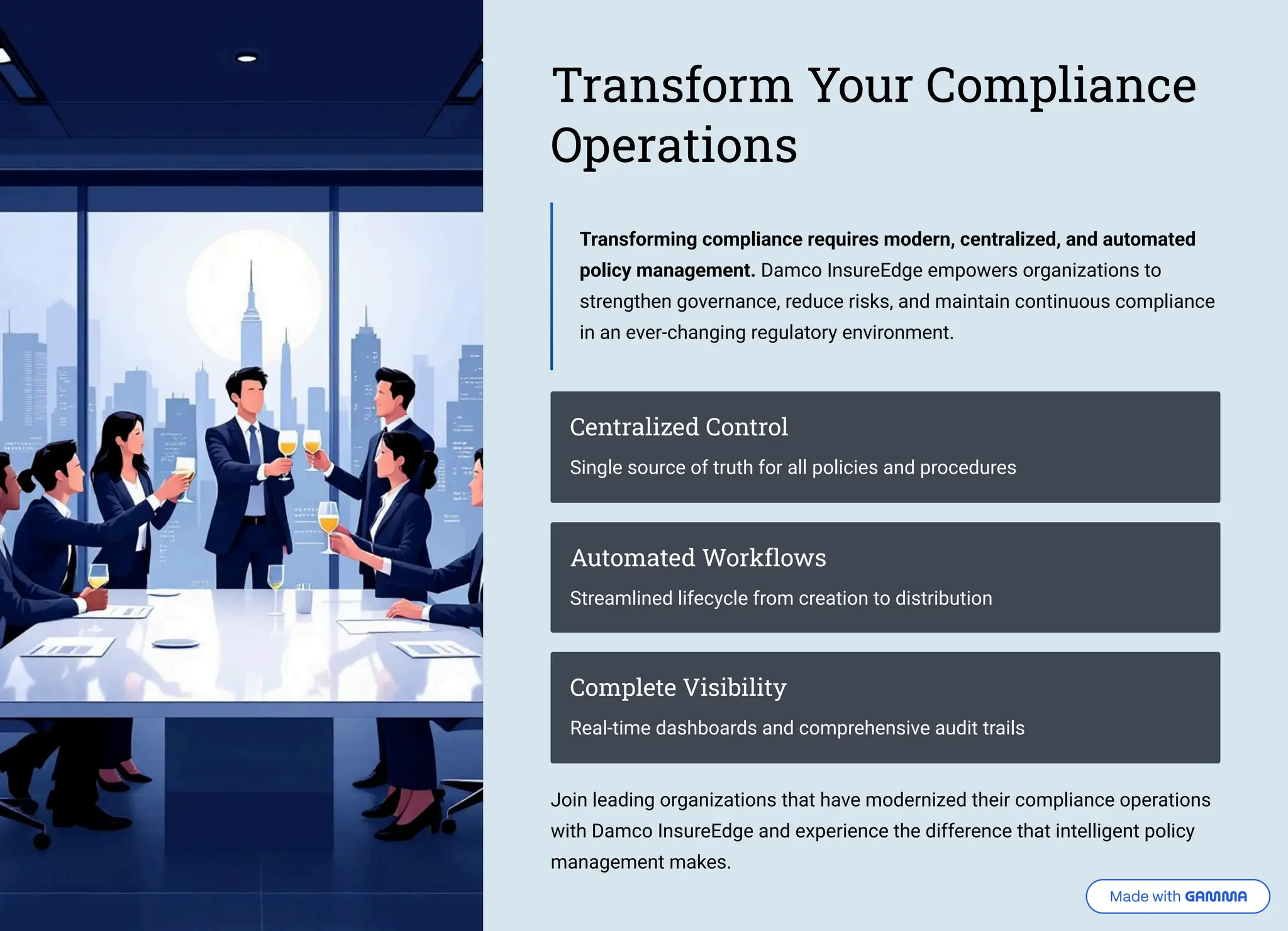 Transform Your Compliance Operations Transforming compliance requires modern, centralized, and automated policy management. Damco InsureEdge empowers organizations to strengthen governance, reduce risks, and maintain continuous compliance in an ever-changing regulatory environment. Centralized Control Single source of truth for all policies and procedures Automated Workflows Streamlined lifecycle from creation to distribution Complete Visibility Real-time dashboards and comprehensive audit trails Join leading organizations that have modernized their compliance operations with Damco InsureEdge and experience the difference that intelligent policy management makes. 