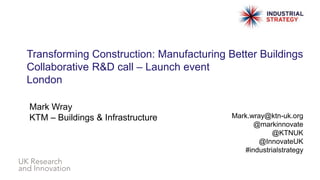 Transforming Construction: Manufacturing Better Buildings
Collaborative R&D call – Launch event
London
Mark Wray
KTM – Buildings & Infrastructure Mark.wray@ktn-uk.org
@markinnovate
@KTNUK
@InnovateUK
#industrialstrategy
 