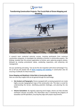 Transforming Construction Projects: The Crucial Role of Drone Mapping and
Modeling
A research team conducted extensive surveys, involving participants from numerous
construction companies, to investigate the utilization of drones in construction projects. The
findings revealed that the primary applications of drones were capturing progress photos,
followed by creating promotional videos, conducting inspections, and enhancing site
management.
Are you wondering and asking, "Can we do the site inspection with drone technology? If so,
let us tell you the pivotal role of drone mapping and modeling in construction sites for
ensuring a multitude of critical measures.
Drone Mapping and Modeling's Critical Role in Construction Sights
Here are some key insights that can be gained through this technology:
 Site Analysis and Topography: Drones equipped with surveying equipment can create
highly accurate topographical maps of the construction site. This data is crucial for
understanding the terrain, identifying potential challenges, and planning the site
layout.
 Volume Calculations: By regularly capturing aerial images, drones can help calculate
earthwork volumes accurately. This information aids in monitoring the progress of
excavation and fill operations, ensuring they align with project requirements.
 