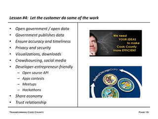 Lesson #4: Let the customer do some of the work

•   Open government / open data
•   Government publishes data
•   Ensure accuracy and timeliness
•   Privacy and security
•   Visualizations, downloads
•   Crowdsourcing, social media
•   Developer-entrepreneur-friendly
     –   Open source API
     –   Apps contests
     –   Meetups
     –   Hackathons
• Share economy
• Trust relationship

Transforming Cook County                          Page 10
 