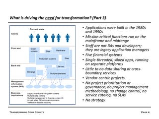 What is driving the need for transformation? (Part 3)

                                        • Applications were built in the 1980s
                                          and 1990s
                                        • Mission critical functions run on the
                                          mainframe and midrange
                                        • Staff are not BAs and developers;
                                          they are legacy application managers
                                        • Five financial systems
                                        • Single-threaded, siloed apps, running
                                          on separate platforms
                                        • Little to no data sharing or cross-
                                          boundary services
                                        • Vendor-centric projects
                                        • No project prioritization or
                                          governance, no project management
                                          methodology, no change control, no
                                          service catalog, no SLAs
                                        • No strategy

Transforming Cook County                                                  Page 4
 