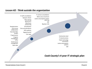 Lesson #2: Think outside the organization
                                                    IT contract consolidation
                        IT staff consolidation
                                                     Metro-area consortium
                            Network refresh
                                                 Justice and property system
                                Fiber sharing                       planning
                                 agreements
                                                                         ERP
                                  Mainframe
                                 outsourcing                   Big data / GIS
     Reorganization            Virtualization
       City-County      Time and attendance
      collaboration            ERP readiness
     City-State fiber        Regional portal
             project
                                   Civic apps
      IT governance
                                                                                  Community cloud
         Program
      management                                                                  IT shared services
            office                                                                Public technology
      Performance                                                                       commission
      management                                                                Justice and property
         Open data                                                                           systems
                                                                                                ERP




                                                                    Cook County’s 4-year IT strategic plan


Transforming Cook County                                                                               Page 8
 