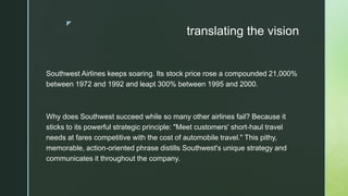 z
translating the vision
Southwest Airlines keeps soaring. Its stock price rose a compounded 21,000%
between 1972 and 1992 and leapt 300% between 1995 and 2000.
Why does Southwest succeed while so many other airlines fail? Because it
sticks to its powerful strategic principle: "Meet customers' short-haul travel
needs at fares competitive with the cost of automobile travel." This pithy,
memorable, action-oriented phrase distills Southwest's unique strategy and
communicates it throughout the company.
 