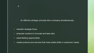 z
An effective strategic principle lets a company simultaneously:
 maintain strategic focus
 empower workers to innovate and take risks
 seize fleeting opportunities
 create products and services that meet subtle shifts in customers' needs.
 