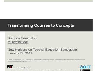Transforming Courses to Concepts


Brandon Muramatsu
mura@mit.edu

New Horizons on Teacher Education Symposium
January 28, 2013
Citation: Muramatsu, B. (2013, January 28). Transforming Courses to Concepts. Presentation at New Horizons on Teacher Education
Symposium, Islamabad, Pakistan.




     Unless otherwise specified, this slide is licensed under a Creative Commons Attribution 3.0 United States License.           1
 