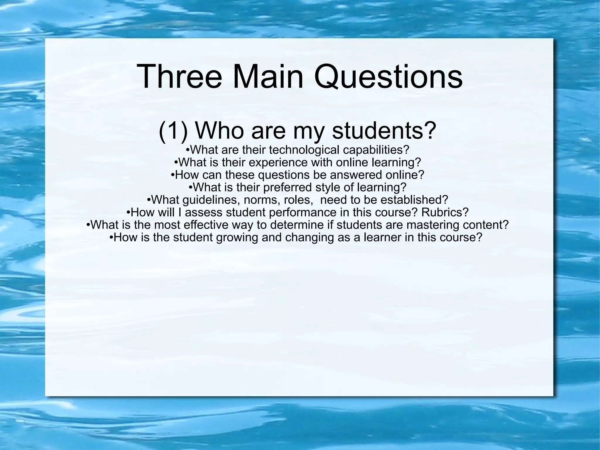 Three Main Questions (1) Who are my students? What are their technological capabilities? What is their experience with online learning? How can these questions be answered online? What is their preferred style of learning? What guidelines, norms, roles, need to be established? How will I assess student performance in this course? Rubrics? What is the most effective way to determine if students are mastering content? How is the student growing and changing as a learner in this course?