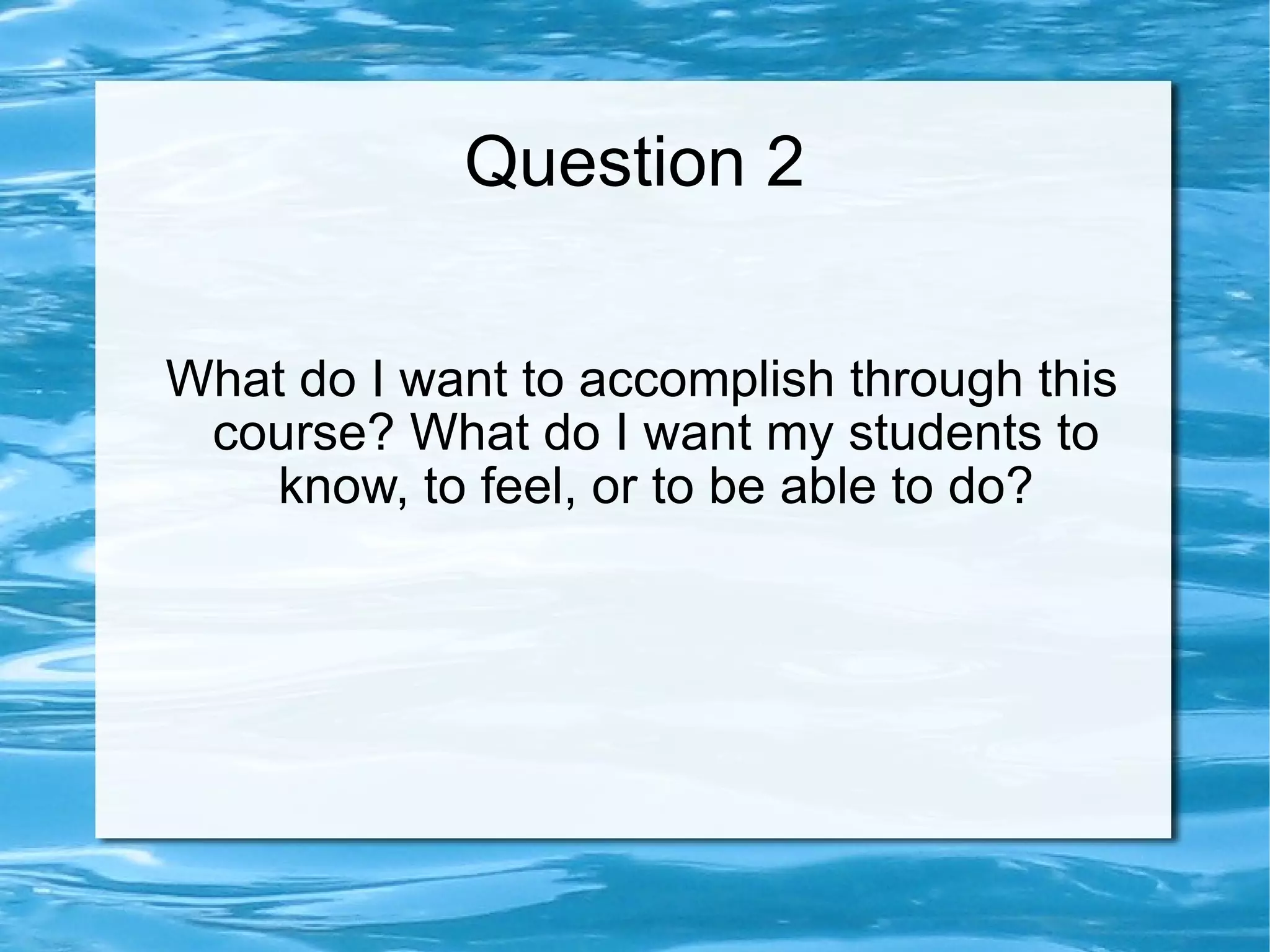 Question 2 What do I want to accomplish through this course? What do I want my students to know, to feel, or to be able to do?