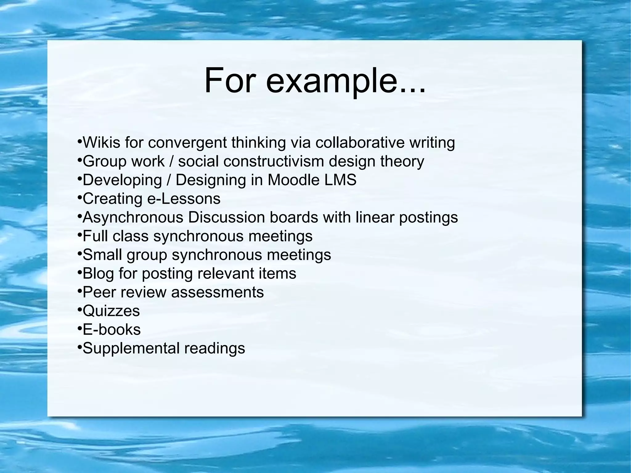 For example... Wikis for convergent thinking via collaborative writing Group work / social constructivism design theory Developing / Designing in Moodle LMS Creating e-Lessons Asynchronous Discussion boards with linear postings Full class synchronous meetings Small group synchronous meetings Blog for posting relevant items Peer review assessments Quizzes E-books Supplemental readings
