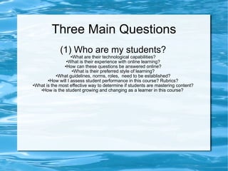 Three Main Questions (1) Who are my students? What are their technological capabilities? What is their experience with online learning? How can these questions be answered online? What is their preferred style of learning? What guidelines, norms, roles,  need to be established? How will I assess student performance in this course? Rubrics? What is the most effective way to determine if students are mastering content? How is the student growing and changing as a learner in this course?  