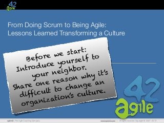 agile42 | The Agile Coaching Company www.agile42.com | All rights reserved. Copyright © 2007 - 2013
From Doing Scrum to Being Agile:
Lessons Learned Transforming a Culture
Before we start:
Introduce yourself to
your neighbor.
Share one reason why it’s
difficult to change an
organization’s culture.
 