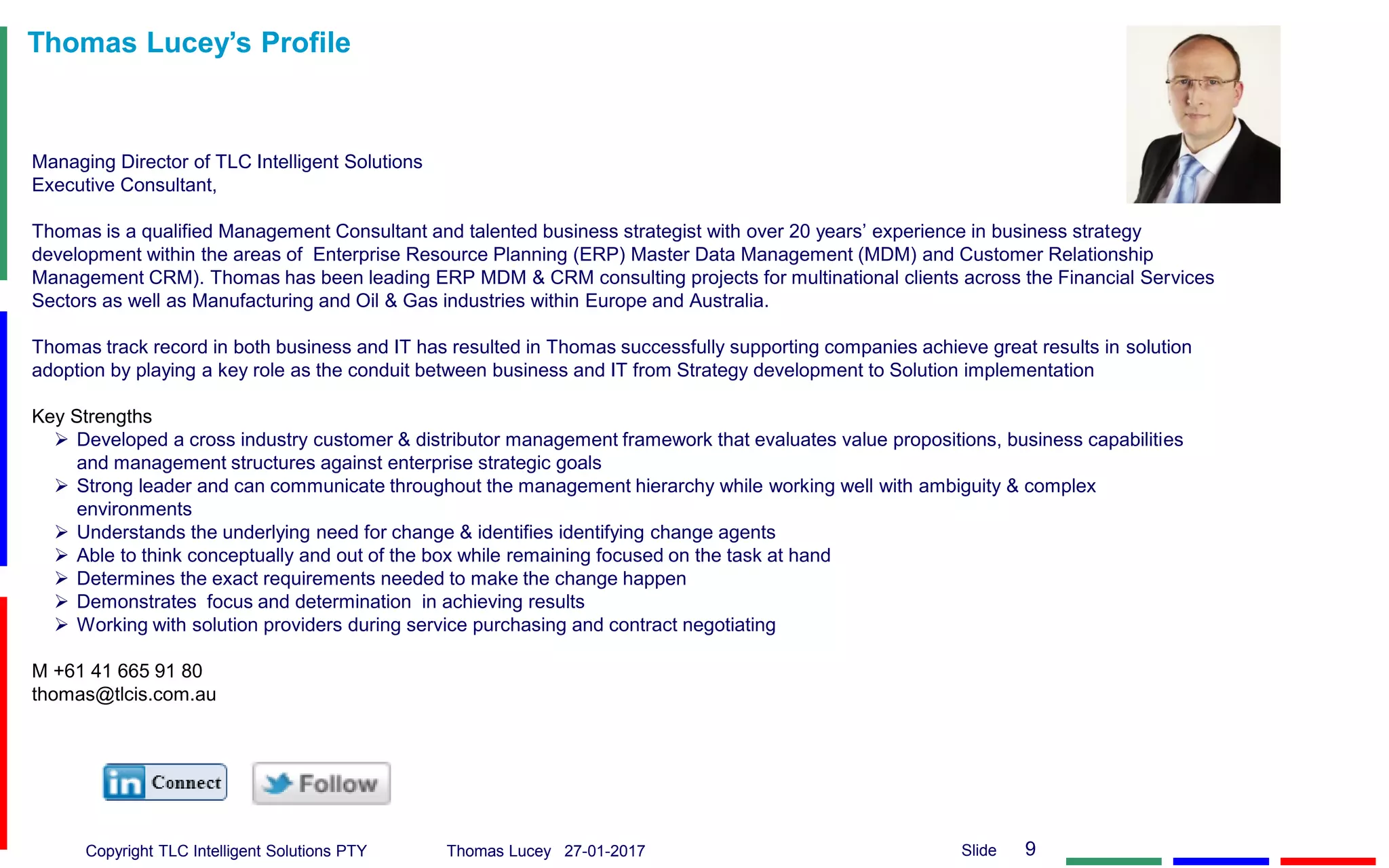 Copyright TLC Intelligent Solutions PTY Thomas Lucey 27-01-2017 9Slide
Thomas Lucey’s Profile
Managing Director of TLC Intelligent Solutions
Executive Consultant,
Thomas is a qualified Management Consultant and talented business strategist with over 20 years’ experience in business strategy
development within the areas of Enterprise Resource Planning (ERP) Master Data Management (MDM) and Customer Relationship
Management CRM). Thomas has been leading ERP MDM & CRM consulting projects for multinational clients across the Financial Services
Sectors as well as Manufacturing and Oil & Gas industries within Europe and Australia.
Thomas track record in both business and IT has resulted in Thomas successfully supporting companies achieve great results in solution
adoption by playing a key role as the conduit between business and IT from Strategy development to Solution implementation
Key Strengths
 Developed a cross industry customer & distributor management framework that evaluates value propositions, business capabilities
and management structures against enterprise strategic goals
 Strong leader and can communicate throughout the management hierarchy while working well with ambiguity & complex
environments
 Understands the underlying need for change & identifies identifying change agents
 Able to think conceptually and out of the box while remaining focused on the task at hand
 Determines the exact requirements needed to make the change happen
 Demonstrates focus and determination in achieving results
 Working with solution providers during service purchasing and contract negotiating
M +61 41 665 91 80
thomas@tlcis.com.au
 