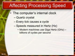 5A-15
Affecting Processing Speed
• The computer’s internal clock
– Quartz crystal
– Every tick causes a cycle
– Speeds measured in Hertz (Hz)
• Modern machines use Giga Hertz (GHz) –
billions of cycles per second
 
