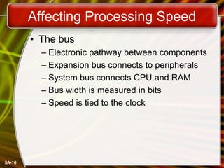 5A-16
Affecting Processing Speed
• The bus
– Electronic pathway between components
– Expansion bus connects to peripherals
– System bus connects CPU and RAM
– Bus width is measured in bits
– Speed is tied to the clock
 