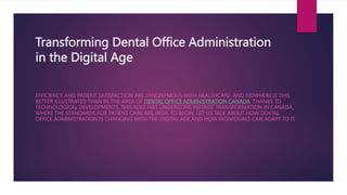 Transforming Dental Office Administration
in the Digital Age
EFFICIENCY AND PATIENT SATISFACTION ARE SYNONYMOUS WITH HEALTHCARE, AND NOWHERE IS THIS
BETTER ILLUSTRATED THAN IN THE AREA OF DENTAL OFFICE ADMINISTRATION CANADA. THANKS TO
TECHNOLOGICAL DEVELOPMENTS, THIS ROLE HAS UNDERGONE INTENSE TRANSFORMATION IN CANADA,
WHERE THE STANDARDS FOR PATIENT CARE ARE HIGH. TO BEGIN, LET US TALK ABOUT HOW DENTAL
OFFICE ADMINISTRATION IS CHANGING WITH THE DIGITAL AGE AND HOW INDIVIDUALS CAN ADAPT TO IT.
 