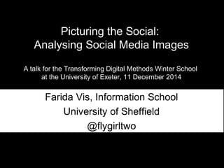Picturing the Social: 
Analysing Social Media Images 
A talk for the Transforming Digital Methods Winter School 
at the University of Exeter, 11 December 2014 
Farida Vis, Information School 
University of Sheffield 
@flygirltwo 
 