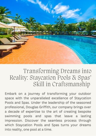 Transforming Dreams into
Reality: Staycation Pools & Spas’
Skill in Craftsmanship
Embark on a journey of transforming your outdoor
space with the unparalleled excellence of Staycation
Pools and Spas. Under the leadership of the seasoned
professional, Douglas Griffith, our company brings over
a decade of expertise to the art of creating bespoke
swimming pools and spas that leave a lasting
impression. Discover the seamless process through
which Staycation Pools and Spas turns your dreams
into reality, one pool at a time.
 