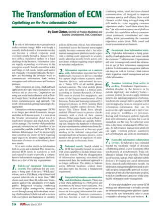 polices all become critical.Any information
transmitted across the Internet unencrypted
rapidly becomes someone else’s. An infor-
mation management platform needs to pro-
vide a sliding-scale approach to security,
easily adjusting security levels across con-
tent stores without requiring major updates
to metadata and policies.
2 Information ingestion on a massive
.scale. Information ingestion has been
traditionally focused on devices intended
for capture (high-volume scanners, multi-
function devices, task-oriented devices,
etc.). Today, 87% of all mobile phones
include cameras. The total mobile phone
sales for 2010 exceeded 1.2 billion units,
according to Gartner Research. Of those,
50% meet or exceed five megapixels, and
some of the largest manufacturers (Sony
Ericsson, Nokia and Samsung) released 12-
megapixel phones in 2010, making them
extremely capable capture devices. Busi-
nesses like Chase Bank have already
enabled iPhone4 users to process checks
instantly with a click of their camera
phones. Other major banks such as Bank of
America and Citibank are quickly follow-
ing suit. Imagine the hundreds to thousands
of near-simultaneous submissions from dis-
parate devices delivered at Internet speed
needing to be indexed, categorized and
incorporated into a business process, not to
mention the growth of ingestion of infor-
mation already in electronic form.
3 Federated search. Search related to
.ECM has typically focused on records,
with some capability to include limited struc-
tured data sources. With the disaggregation
of information spanning structured and
unstructured data, the traditional approach is
no longer sufficient. The ability to federate
across different locations, content stores
and data types has become a fundamental
requirement.
4 Integratedinformationcommunication
. and distribution channels. There was
a time when publishing to a Web portal and
distribution by email were sufficient. Not
any more, at least not if organizations are
intent on leveraging information for com-
petitive advantage. Customer communica-
tion has become a web of interactions
combining online, email and cross-channel
communication, all designed to improve
customer service and affinity. New social
channels are also being leveraged along with
rich media to create engaging customer
experiences and to “reach them where they
live.”An information management platform
provides the capabilities to keep communi-
cation consistent, coordinated and com-
pelling while personalizing the customer
experience across print, Web, email and
social communication channels.
5 Incorporate cloud information stores.
.High-value information is being gener-
ated by cloud applications and stored outside
the common IT infrastructure. Organizations
still need to manage and control this informa-
tion as part of their information management
policies.Aninformationmanagementplatform
can integrate with or federate cloud content
stores to provide overall management and use
of the information.
6 Seamless retention from active to
.archive. Compliance requirements—
whether directed by the business or by
outside regulatory and industry bodies—
continue to drive the need to apply retention
periods and automate migration of informa-
tion from one storage state to another. ECM
systems typically focus on storage of active
information—information that can be
accessed in a split second and is part of cur-
rent projects, workflows or processes.
Backup and information archives typically
deal with information and data that is not in
immediate use but may be called up some
time in the future or relegated to offline stor-
age. An information management platform
can apply retention policies seamlessly
across both active and archived information.
7 Extensible information collaboration
. services. Collaboration has expanded
beyond the traditional model of desktops
collaborating around a set of documents either
synchronously or asynchronously. Today col-
laboration initiates from anywhere. The broad
useofhandsets,laptops,iPadsandothermobile
devices is leveraging new social information
forms, channels and collaborative models. An
informationmanagementplatformneedstopro-
vide an open customizable approach to incor-
poratenewformsofcollaborationintoprojects,
workflows and business processes while keep-
ing the information under management.
It’stimetoevaluatehowyourcurrentECM
strategy and infrastructure is poised to provide
an information management platform capital-
izing on the new information order to create
competitive advantage for your business. T
The Transformation of ECM
Capitalizing on the New Information Order
The role of information in organizations is
under constant change. What was simply a
casually drafted email or document one day
can become a critical corporate asset
overnight simply through a change in busi-
ness policy, regulatory update or a legal
challenge to the business. Information types
are rapidly expanding in relevance to the
enterprise as well. Social content like wikis
and blogs or rich media (video and audio)
not originally considered critical to the busi-
ness are becoming the primary ways to
communicate information both within
enterprises and with customers and business
partners.
More companies are using cloud and SaaS
applications for rapid implementation of new
services and to save costs. Corporations are
usingnewsocialmediachannelssuchasTwit-
ter,GoogleBuzz,Facebookandothersforcus-
tomer communications and outreach. The
result: information is getting increasingly dis-
aggregated.
Enterprise content management (ECM)
is no longer just about documents, images
and other well-known assets. It is now about
the broader information cloud which is
much more dynamic and much more diffi-
cult to manage. The number of channels that
generate information and distribute it has
expanded beyond the traditional ECM def-
initions. Information itself is increasingly
time-sensitive and shorter in form requiring
rapid ingestion, dynamic aggregation and
federation of sources to achieve timely busi-
ness results.
It’s a new era for enterprise information
both in scope and in impact. This means tra-
ditional ECM needs to transform as well
and expand in scope to provide a compre-
hensive information management platform.
Here are a few of the key requirements:
1 End-to-end integrated information
.security. The nightmare for any com-
pany is being part of the next “WikiLeaks”
release, such as UBS Bank, which found itself
exposed when details on more than 2,000
clients and more than 40 politicians’ trans-
actions and private documents were made
public. Integrated security combining
advanced rights management, managed
access through strong authentication, secur-
ing of information both at rest and in motion
with encryption and federation of security
March 2011S14 KMWorld
By Scott Clinton, Director of Product Marketing and
Business Development, EMC Corporation
 