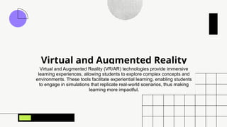 Virtual and Augmented Reality
Virtual and Augmented Reality (VR/AR) technologies provide immersive
learning experiences, allowing students to explore complex concepts and
environments. These tools facilitate experiential learning, enabling students
to engage in simulations that replicate real-world scenarios, thus making
learning more impactful.
 