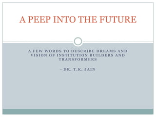 A PEEP INTO THE FUTURE


 A FEW WORDS TO DESCRIBE DREAMS AND
  VISION OF INSTITUTION BUILDERS AND
             TRANSFORMERS

            - DR. T.K. JAIN
 