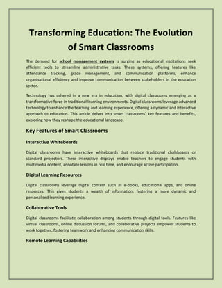 Transforming Education: The Evolution
of Smart Classrooms
The demand for school management systems is surging as educational institutions seek
efficient tools to streamline administrative tasks. These systems, offering features like
attendance tracking, grade management, and communication platforms, enhance
organisational efficiency and improve communication between stakeholders in the education
sector.
Technology has ushered in a new era in education, with digital classrooms emerging as a
transformative force in traditional learning environments. Digital classrooms leverage advanced
technology to enhance the teaching and learning experience, offering a dynamic and interactive
approach to education. This article delves into smart classrooms’ key features and benefits,
exploring how they reshape the educational landscape.
Key Features of Smart Classrooms
Interactive Whiteboards
Digital classrooms have interactive whiteboards that replace traditional chalkboards or
standard projectors. These interactive displays enable teachers to engage students with
multimedia content, annotate lessons in real time, and encourage active participation.
Digital Learning Resources
Digital classrooms leverage digital content such as e-books, educational apps, and online
resources. This gives students a wealth of information, fostering a more dynamic and
personalised learning experience.
Collaborative Tools
Digital classrooms facilitate collaboration among students through digital tools. Features like
virtual classrooms, online discussion forums, and collaborative projects empower students to
work together, fostering teamwork and enhancing communication skills.
Remote Learning Capabilities
 