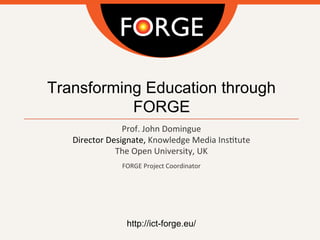 Transforming Education through
FORGE
Prof.	
  John	
  Domingue
Director	
  Designate,	
  Knowledge	
  Media	
  Ins;tute
The	
  Open	
  University,	
  UK
	
  
FORGE	
  Project	
  Coordinator	
  
	
  
	
  
	
  
	
  
	
  
	
  
http://ict-forge.eu/
	
  
 