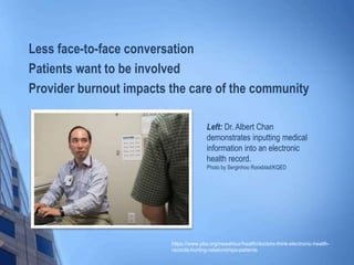 Left: Dr. Albert Chan
demonstrates inputting medical
information into an electronic
health record.
Photo by Serginhoo Roosblad/KQED
https://www.pbs.org/newshour/health/doctors-think-electronic-health-
records-hurting-relationships-patients
Less face-to-face conversation
Patients want to be involved
Provider burnout impacts the care of the community
 