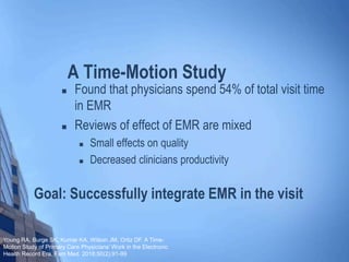 Goal: Successfully integrate EMR in the visit
 Found that physicians spend 54% of total visit time
in EMR
 Reviews of effect of EMR are mixed
 Small effects on quality
 Decreased clinicians productivity
A Time-Motion Study
Young RA, Burge SK, Kumar KA, Wilson JM, Ortiz DF. A Time-
Motion Study of Primary Care Physicians’ Work in the Electronic
Health Record Era. Fam Med. 2018;50(2):91-99
 