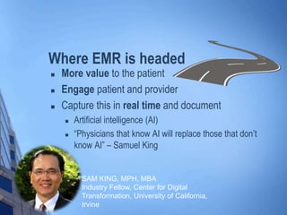 Where EMR is headed
 More value to the patient
 Engage patient and provider
 Capture this in real time and document
 Artificial intelligence (AI)
 “Physicians that know AI will replace those that don’t
know AI” – Samuel King
SAM KING, MPH, MBA
Industry Fellow, Center for Digital
Transformation, University of California,
Irvine
 