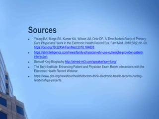 Sources
 Young RA, Burge SK, Kumar KA, Wilson JM, Ortiz DF. A Time-Motion Study of Primary
Care Physicians’ Work in the Electronic Health Record Era. Fam Med. 2018;50(2):91-99.
https://doi.org/10.22454/FamMed.2018.184803.
 https://ehrintelligence.com/news/family-physician-ehr-use-outweighs-provider-patient-
interaction
 Samuel King Biography http://aimed-mi3.com/speaker/sam-king/
 The Beryl Institute: Enhancing Patient and Physician Exam Room Interactions with the
Electronic Health Record Webinar
 https://www.pbs.org/newshour/health/doctors-think-electronic-health-records-hurting-
relationships-patients
 
