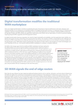 WHITEPAPER
Transforming enterprise network infrastructure with SD-WAN
3
WAN marketplace
At its core, digital transformation is all about accelerating the pace of business to improve performance and reach, whenever and
wherever possible. For an enterprise to successfully embark on its digital transformation journey, it is imperative that its IT infrastructure
capability is geared to leverage NextGen technologies such as cloud, SaaS applications, et al. However, traditional WAN architectures
are typically complex with little visibility into application performance and control, and can take weeks or months to provision besides
requiring frequent MPLS upgrades and CPE equipment refresh.
As digital transformation becomes imperative, the need for higher bandwidth and availability, real-time application-level visibility, low
latency and superior security, is becoming more pressing than ever before. The situation is further compounded by the challenges and
the past decade or two. While these solutions worked well in the absence of other options, the emergence of newer technologies such
as IoT, Big Data, AI, ML, etc., is forcing the traditional WAN marketplace to undergo a complete makeover.
SD-WAN is that change-agent that the traditional WAN marketplace had been waiting for.
SD-WAN enables IT to not just respond rapidly to evolving business needs but it does so
networking, it enables dynamic path selection leveraging the underlying transport technology
resource consumption up/down, end-to-end visibility enabling IT to control network performance
to integrate emerging technologies such as 5G networks, cloud-based Wi-Fi, and IoT/ IIoT, AI and
ML, paving the way for a truly NextGen network experience. As enterprises aggressively pursue
their digital transformation strategies, a recent survey from 451 Research found that 10% of U.S.
year, and yet another 30% are considering it in the next three years.3
SD-WAN signals the end of edge routers
A recent survey
from 451 Research
found that 10% of
U.S. compaines
have already
deployed SD-WAN²
Much like the way software has been replacing traditional hardware devices such as watches, calculators, and even phone infrastructure,
SD-WAN will replace the conventional routing appliance-based architecture in the enterprise IT infrastructure space. Picture this – if an
enterprise installs a router for one of its branches, it costs thousands of dollars with the ability to service only that particular location.
Alternately, if the enterprise chooses to deploy SD-WAN, it can connect all of its remote branches seamlessly to a common network
150, making it redundant to invest in edge routers. Even though SD-WAN providers handle just 2% of edge infrastructure refreshes today,
Gartner predicts this number to exceed 50% by 2020³. SD-WAN also has another major advantage over routers. Most traditional WAN
architectures fall short when trying to meet the quality-of-service demands for public cloud computing. SD-WAN, on the other hand,
boosts application performance both on-premises and in the cloud.
2
SDxCentral, The Cloud: a Growing Driver for SD-WAN , June 2017 (accessed Apr 2018), https://www.sdxcentral.com/articles/analysis/cloud-growing-driver-sd-wan/2017/06/
3
SearchSDN, Gartner: SD-WAN Providers to Disrupt Edge Router Market, Nov 2016 (accessed Apr 2018), https://searchsdn.techtarget.com/news/450403303/Gart-
ner-SD-WAN-providers-to-disrupt-edge-router-market
QUICK TAKE
 