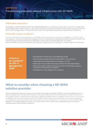 WHITEPAPER
Transforming enterprise network infrastructure with SD-WAN
5
• Gain application visibility prior to SD-WAN policy design
• Ensure a ready prototype lab and simulate tests for various scenarios
• Understand business dependencies for migration / cut-over
• Rollout plan to be synched with service provider & 3rd party dependencies
• Perform pilot rollout, capture information not only for technology compliance
but also for customer process compliance
• Understand in-country regulations & compliance
Factors to
be considered
for DIY vs
Managed SD-
WAN
#3 Eliminates vendor lock-in:
By leveraging a trusted SD-WAN provider’s fully integrated SDN platform, an enterprise can steer clear of ‘lock-ins’ to a single vendor
or technology solution. MSPs can also, in some cases, allow direct connectivity to multiple cloud providers through a customized
WAN-cloud exchange solution, enabling enterprises to strike the right balance between price, performance, and resiliency.
with keeping IT infrastructure operational and agile during crisis, identifying and remediating disabled network connections, and
optimizing overall network performance, an MSP plays a critical role in making SD-WAN work as intended.
Overall, SD-WAN as a Service model works best if the buyer organizations has at least given a careful thought on the following:
What to consider when choosing a SD-WAN
solution provider
Enterprise WAN architectures are unique in terms of their geo-location, availability of MPLS or internet broadband services, as
deliberation. Deciding whether one of them or a cluster of them is best-suited to your organizational goals is the key to
realizing superior ROI from WAN investments.
 