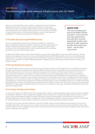 WHITEPAPER
Transforming enterprise network infrastructure with SD-WAN
6
What's more, the SD-WAN provider market is congested with cloud networking,
WAN and LAN vendors moving in to get a piece of this pie. So how should
enterprises go about choosing the right SD-WAN solution provider? Enterprises
must evaluate their own strategies and future plans as much as those of the MSPs
to reap the right benefits in the promised timeframe. Here are three important
capabilities to consider when selecting an SD-WAN provider:
#1 Provides SLA-driven hybrid WAN services:
The main catalyst behind organizations shifting to SD-WAN is to acquire the
ability to efficiently leverage any available combination of public and private cloud
services. Instead of using internet links or wireless networks in a passive mode
as a back-up link to the primary MPLS circuits, enterprises prefer to use all these
simultaneously to slash WAN transport spend.
The trick to finding your
best-fit SD-WAN solution
provider is to first sort out
your top requirements,
and only then scout for
appropriate vendors who
promise to offer solutions/
benefits that match your
needs - not the other
way around.
An effective SD-WAN solution provider should therefore support wide-ranging WAN transport from MPLS, ethernet, internet,
wireless, and broadband. A key concern here is the flexibility offered by the SD-WAN provider when it comes to defining and
meeting SLAs. For instance, do they support the SLAs embodied in application policies that are the essence of many SD-WAN
systems? Telco-agnostic and vendor-independent systems integrators (SI) are often best positioned to address a plethora of
enterprise needs.
#2 Strong deployment expertise:
The right SD-WAN solution provider should be able to assess, design, transform, and manage the end-to-end WAN infrastructure
through customization. Not all enterprises deploy SD-WAN for the same reasons. Requirements can vary across business sizes
and the industry verticals, and even across applications deployed at the enterprise and their branch locations. For instance,
day-to-day branch operations may require a simple connectivity overlay to exchange data to and from branch locations to a
central cloud repository or a data center, but surveillance monitoring systems will need additional security features to safeguard
operations. Similarly, in industries such as banking, financial services, and healthcare that require compliance with stringent security
requirements. In such situations an MSP can implement robust security measures. These could include IDS/IPS, anti-virus modules,
vulnerability scan, and advanced unified threat management (UTM) systems as part of the WAN infrastructure. The MSP should have
the right people, processes, and technology expertise to offer tiered support to cater to low, high, and mission-critical requirements.
If the MSP can offer analytics capabilities on top of tiered services, it provides an extra layer of visibility and WAN optimization that
enterprises typically desire.
#3 Leverages strategic partnerships:
In most cases, buying an SD-WAN solution from a single vendor is likely to curtail independence and constrain the choices available
for enterprises. Opting for a fully managed and integrated network solution from a reputed SD-WAN solution provider is a better
option. Such providers typically establish strategic working partnerships with key players in the WAN value chain to ensure a
smoother deployment and cost-effective management. These include alliances with telco service providers for MPLS circuits, OEMs
for hardware/software, and local vendors to provide rack and stack or hands and feet and break-fix support.
This type of service chain also helps enterprises customize SD-WAN solutions through additional functionalities such as security
and WAN optimization. The key questions to consider include: when does the case for a proven, trusted SD-WAN provider make
sense and when is it best to collaborate with partners? How robust are those partnerships? Are there verifiable success stories of the
vendor’s capabilities and expertise?
QUICK TAKE
 