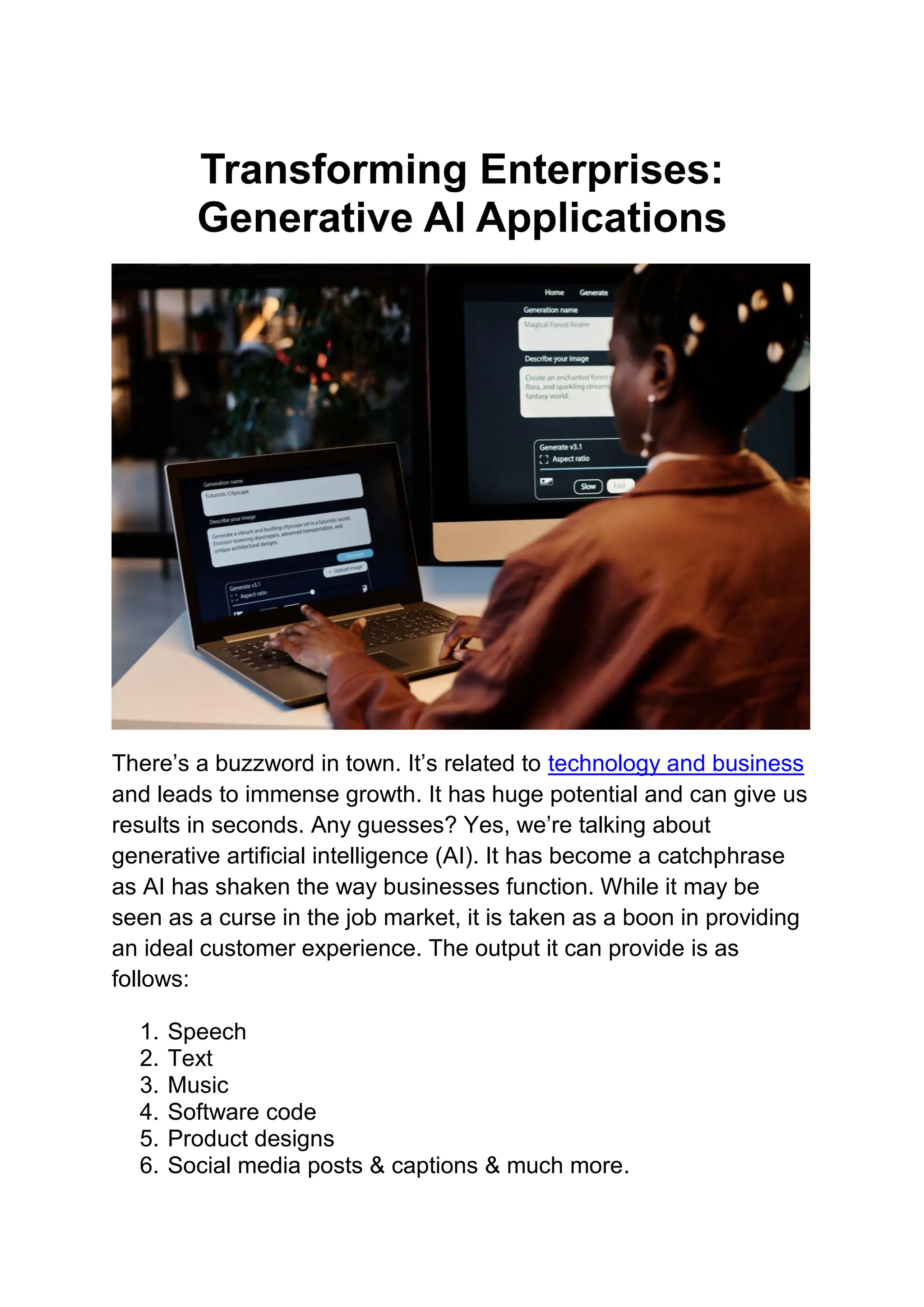 Transforming Enterprises:
Generative AI Applications
There’s a buzzword in town. It’s related to technology and business
and leads to immense growth. It has huge potential and can give us
results in seconds. Any guesses? Yes, we’re talking about
generative artificial intelligence (AI). It has become a catchphrase
as AI has shaken the way businesses function. While it may be
seen as a curse in the job market, it is taken as a boon in providing
an ideal customer experience. The output it can provide is as
follows:
1. Speech
2. Text
3. Music
4. Software code
5. Product designs
6. Social media posts & captions & much more.
 
