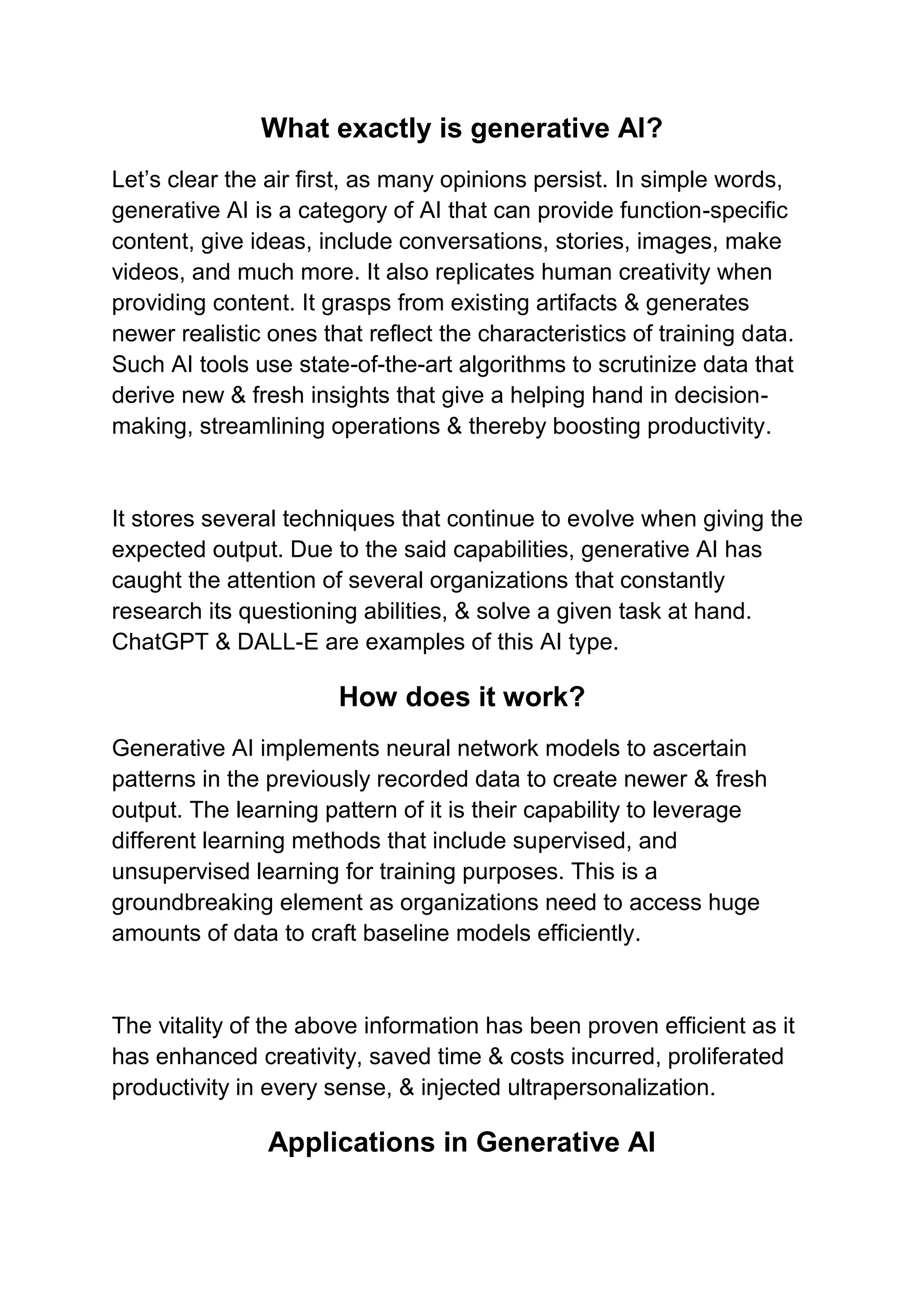 What exactly is generative AI?
Let’s clear the air first, as many opinions persist. In simple words,
generative AI is a category of AI that can provide function-specific
content, give ideas, include conversations, stories, images, make
videos, and much more. It also replicates human creativity when
providing content. It grasps from existing artifacts & generates
newer realistic ones that reflect the characteristics of training data.
Such AI tools use state-of-the-art algorithms to scrutinize data that
derive new & fresh insights that give a helping hand in decision-
making, streamlining operations & thereby boosting productivity.
It stores several techniques that continue to evolve when giving the
expected output. Due to the said capabilities, generative AI has
caught the attention of several organizations that constantly
research its questioning abilities, & solve a given task at hand.
ChatGPT & DALL-E are examples of this AI type.
How does it work?
Generative AI implements neural network models to ascertain
patterns in the previously recorded data to create newer & fresh
output. The learning pattern of it is their capability to leverage
different learning methods that include supervised, and
unsupervised learning for training purposes. This is a
groundbreaking element as organizations need to access huge
amounts of data to craft baseline models efficiently.
The vitality of the above information has been proven efficient as it
has enhanced creativity, saved time & costs incurred, proliferated
productivity in every sense, & injected ultrapersonalization.
Applications in Generative AI
 