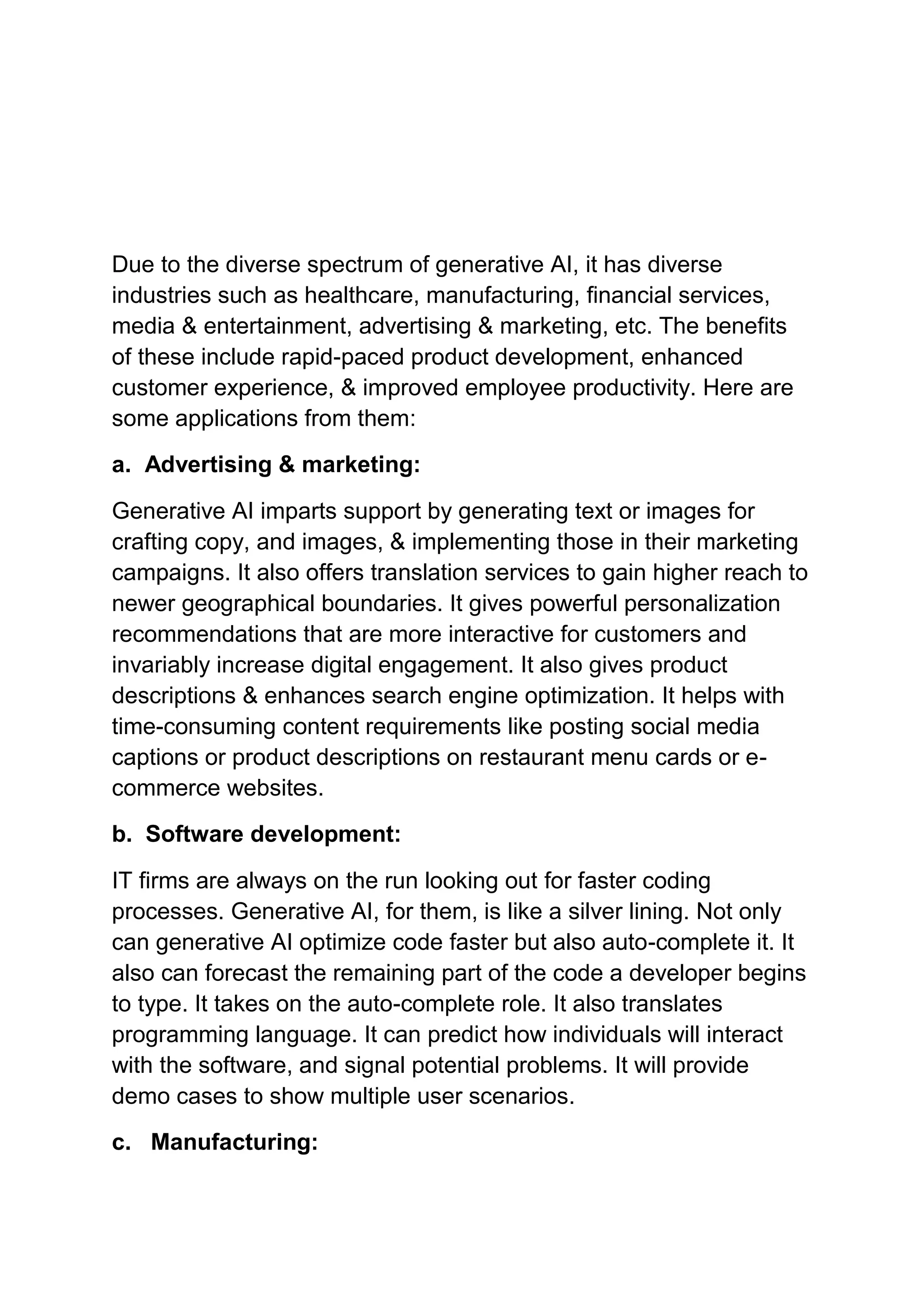 Due to the diverse spectrum of generative AI, it has diverse
industries such as healthcare, manufacturing, financial services,
media & entertainment, advertising & marketing, etc. The benefits
of these include rapid-paced product development, enhanced
customer experience, & improved employee productivity. Here are
some applications from them:
a. Advertising & marketing:
Generative AI imparts support by generating text or images for
crafting copy, and images, & implementing those in their marketing
campaigns. It also offers translation services to gain higher reach to
newer geographical boundaries. It gives powerful personalization
recommendations that are more interactive for customers and
invariably increase digital engagement. It also gives product
descriptions & enhances search engine optimization. It helps with
time-consuming content requirements like posting social media
captions or product descriptions on restaurant menu cards or e-
commerce websites.
b. Software development:
IT firms are always on the run looking out for faster coding
processes. Generative AI, for them, is like a silver lining. Not only
can generative AI optimize code faster but also auto-complete it. It
also can forecast the remaining part of the code a developer begins
to type. It takes on the auto-complete role. It also translates
programming language. It can predict how individuals will interact
with the software, and signal potential problems. It will provide
demo cases to show multiple user scenarios.
c. Manufacturing:
 