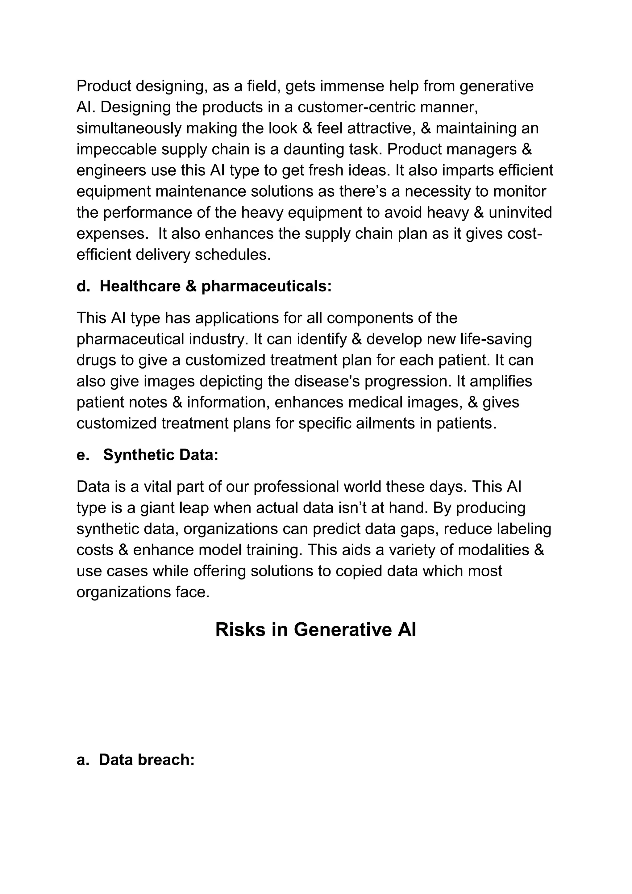 Product designing, as a field, gets immense help from generative
AI. Designing the products in a customer-centric manner,
simultaneously making the look & feel attractive, & maintaining an
impeccable supply chain is a daunting task. Product managers &
engineers use this AI type to get fresh ideas. It also imparts efficient
equipment maintenance solutions as there’s a necessity to monitor
the performance of the heavy equipment to avoid heavy & uninvited
expenses. It also enhances the supply chain plan as it gives cost-
efficient delivery schedules.
d. Healthcare & pharmaceuticals:
This AI type has applications for all components of the
pharmaceutical industry. It can identify & develop new life-saving
drugs to give a customized treatment plan for each patient. It can
also give images depicting the disease's progression. It amplifies
patient notes & information, enhances medical images, & gives
customized treatment plans for specific ailments in patients.
e. Synthetic Data:
Data is a vital part of our professional world these days. This AI
type is a giant leap when actual data isn’t at hand. By producing
synthetic data, organizations can predict data gaps, reduce labeling
costs & enhance model training. This aids a variety of modalities &
use cases while offering solutions to copied data which most
organizations face.
Risks in Generative AI
a. Data breach:
 