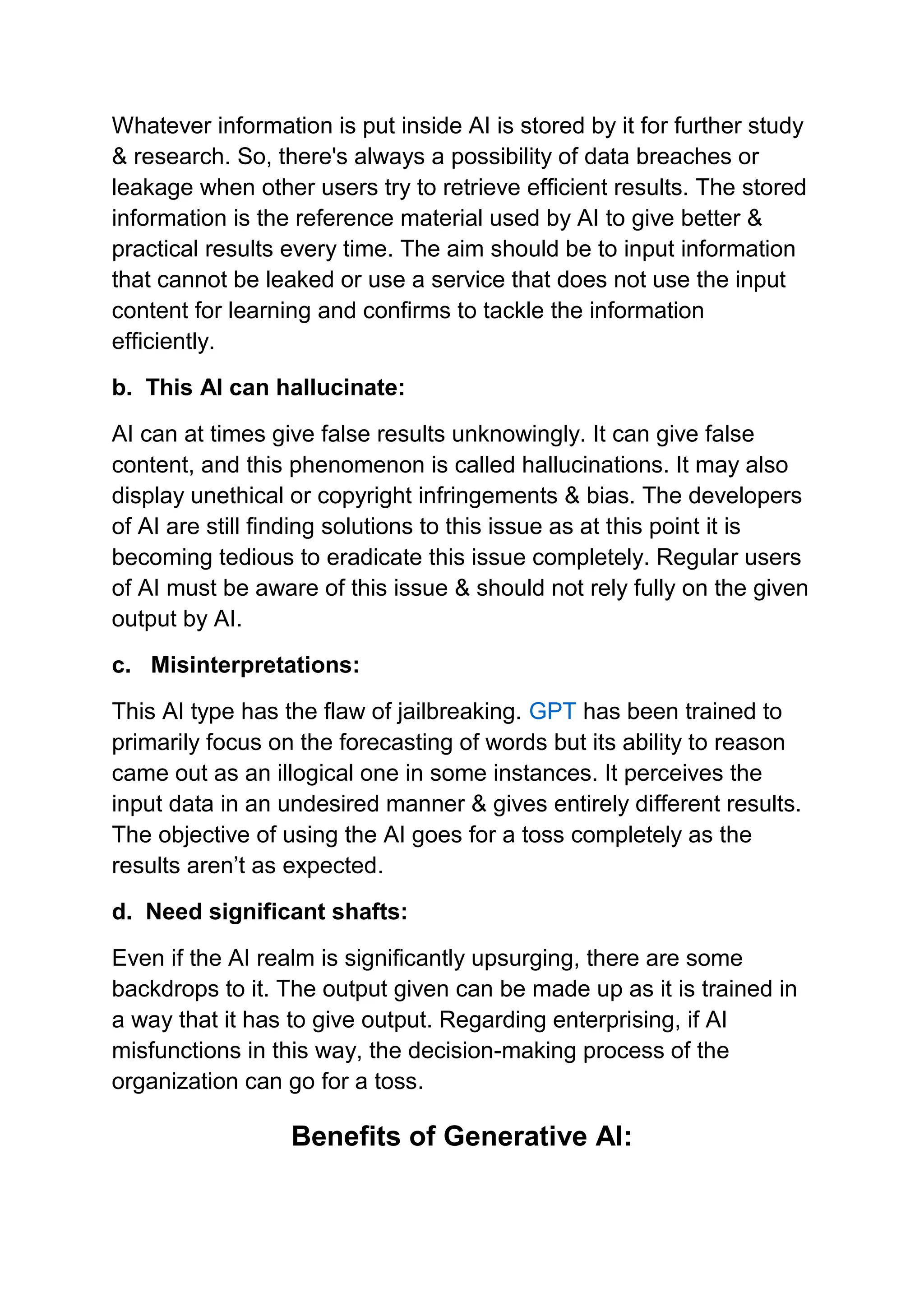 Whatever information is put inside AI is stored by it for further study
& research. So, there's always a possibility of data breaches or
leakage when other users try to retrieve efficient results. The stored
information is the reference material used by AI to give better &
practical results every time. The aim should be to input information
that cannot be leaked or use a service that does not use the input
content for learning and confirms to tackle the information
efficiently.
b. This AI can hallucinate:
AI can at times give false results unknowingly. It can give false
content, and this phenomenon is called hallucinations. It may also
display unethical or copyright infringements & bias. The developers
of AI are still finding solutions to this issue as at this point it is
becoming tedious to eradicate this issue completely. Regular users
of AI must be aware of this issue & should not rely fully on the given
output by AI.
c. Misinterpretations:
This AI type has the flaw of jailbreaking. GPT has been trained to
primarily focus on the forecasting of words but its ability to reason
came out as an illogical one in some instances. It perceives the
input data in an undesired manner & gives entirely different results.
The objective of using the AI goes for a toss completely as the
results aren’t as expected.
d. Need significant shafts:
Even if the AI realm is significantly upsurging, there are some
backdrops to it. The output given can be made up as it is trained in
a way that it has to give output. Regarding enterprising, if AI
misfunctions in this way, the decision-making process of the
organization can go for a toss.
Benefits of Generative AI:
 