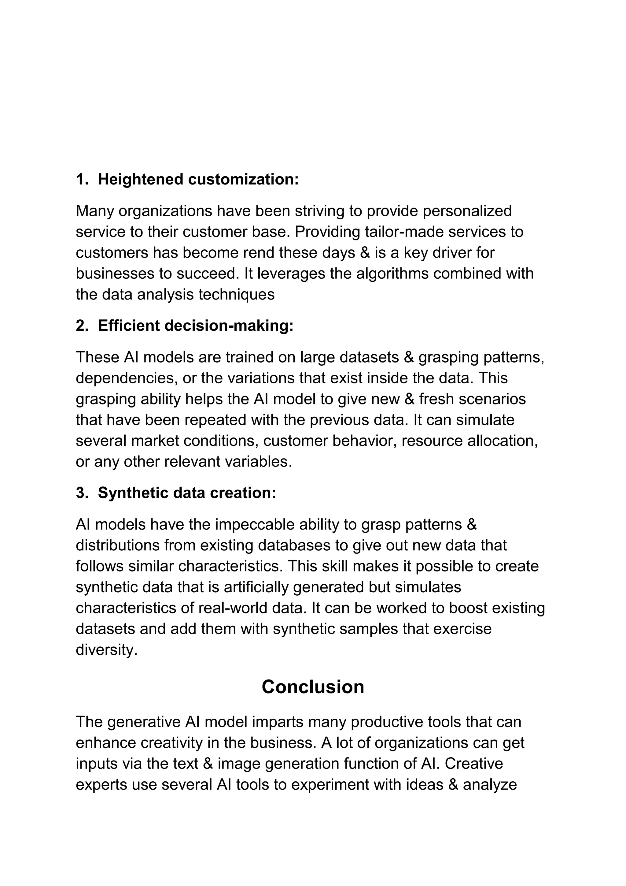 1. Heightened customization:
Many organizations have been striving to provide personalized
service to their customer base. Providing tailor-made services to
customers has become rend these days & is a key driver for
businesses to succeed. It leverages the algorithms combined with
the data analysis techniques
2. Efficient decision-making:
These AI models are trained on large datasets & grasping patterns,
dependencies, or the variations that exist inside the data. This
grasping ability helps the AI model to give new & fresh scenarios
that have been repeated with the previous data. It can simulate
several market conditions, customer behavior, resource allocation,
or any other relevant variables.
3. Synthetic data creation:
AI models have the impeccable ability to grasp patterns &
distributions from existing databases to give out new data that
follows similar characteristics. This skill makes it possible to create
synthetic data that is artificially generated but simulates
characteristics of real-world data. It can be worked to boost existing
datasets and add them with synthetic samples that exercise
diversity.
Conclusion
The generative AI model imparts many productive tools that can
enhance creativity in the business. A lot of organizations can get
inputs via the text & image generation function of AI. Creative
experts use several AI tools to experiment with ideas & analyze
 