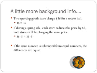 A little more background info…. Two sporting goods store charge $36 for a soccer ball.  36 = 36 If during a spring sale, each store reduces the price by $5, both stores will be charging the same price.  36 -5 = 36 -5  If the same number is subtracted from equal numbers, the differences are equal.  