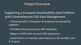 Project Overview
Supporting a European Sustainability SaaS Platform
with Comprehensive ESG Data Management
- Partnered with a European AI-powered sustainability
platform
- Provided ESG research per GRI standards
- Began in 2019 with no prior ESG experience
- Scaled from a 5-member pilot team to a 35-member unit
in 3 years
 