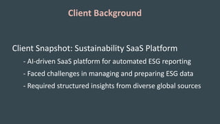 Client Background
Client Snapshot: Sustainability SaaS Platform
- AI-driven SaaS platform for automated ESG reporting
- Faced challenges in managing and preparing ESG data
- Required structured insights from diverse global sources
 