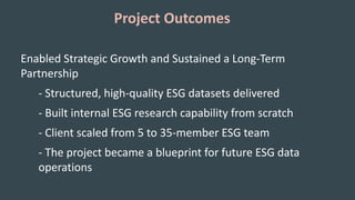 Project Outcomes
Enabled Strategic Growth and Sustained a Long-Term
Partnership
- Structured, high-quality ESG datasets delivered
- Built internal ESG research capability from scratch
- Client scaled from 5 to 35-member ESG team
- The project became a blueprint for future ESG data
operations
 