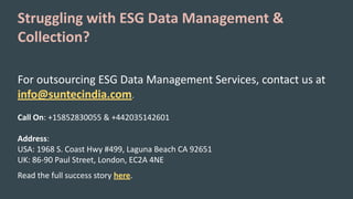 Struggling with ESG Data Management &
Collection?
For outsourcing ESG Data Management Services, contact us at
info@suntecindia.com.
Call On: +15852830055 & +442035142601
Address:
USA: 1968 S. Coast Hwy #499, Laguna Beach CA 92651
UK: 86-90 Paul Street, London, EC2A 4NE
Read the full success story here.
 