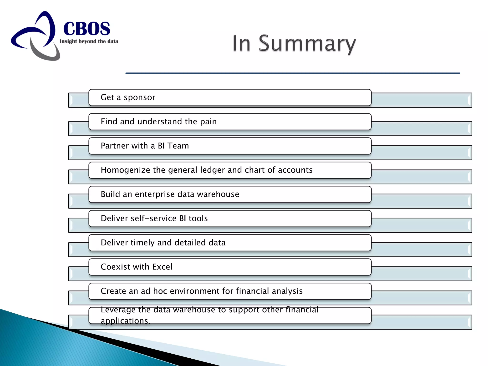 Get a sponsor

Find and understand the pain

Partner with a BI Team

Homogenize the general ledger and chart of accounts

Build an enterprise data warehouse

Deliver self-service BI tools

Deliver timely and detailed data

Coexist with Excel

Create an ad hoc environment for financial analysis

Leverage the data warehouse to support other financial
applications.
 