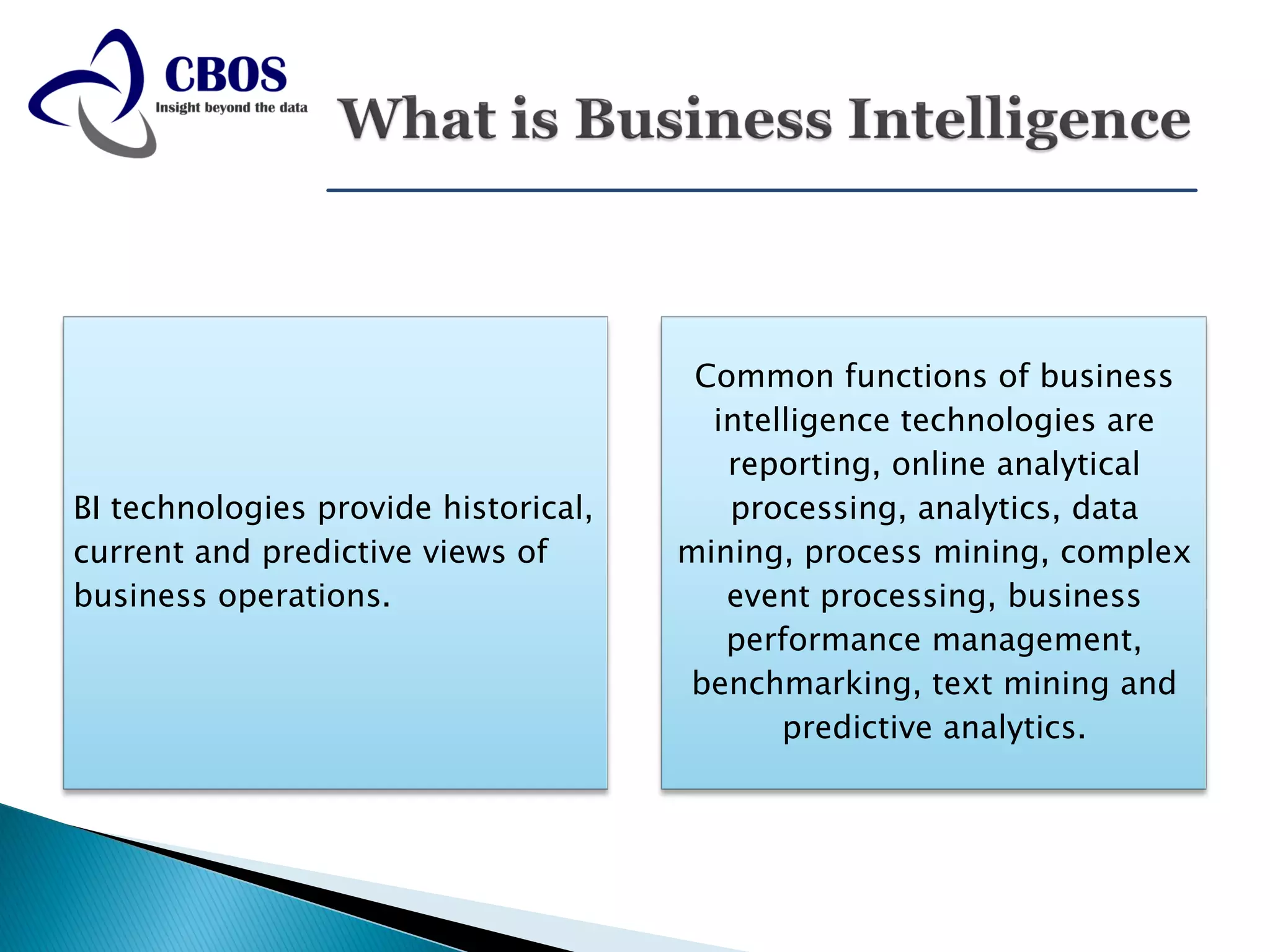 Common functions of business
                                        intelligence technologies are
                                         reporting, online analytical
BI technologies provide historical,      processing, analytics, data
current and predictive views of       mining, process mining, complex
business operations.                     event processing, business
                                         performance management,
                                      benchmarking, text mining and
                                             predictive analytics.
 