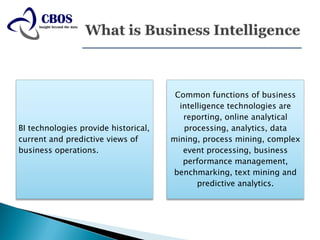 Common functions of business
                                        intelligence technologies are
                                         reporting, online analytical
BI technologies provide historical,      processing, analytics, data
current and predictive views of       mining, process mining, complex
business operations.                     event processing, business
                                         performance management,
                                      benchmarking, text mining and
                                             predictive analytics.
 
