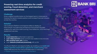 Powering real-time analytics for credit
scoring, fraud detection, and merchant
assessment services
Challenge
Drive a digital transformation at the largest bank in Indonesia to
improve the bank’s market position and increase ﬁnancial inclusion
across the country.
Solution
Use Conﬂuent Platform and Apache Kafka to deploy an
event-driven microservices architecture that powers big data
analytics for real-time credit scoring, fraud detection, and merchant
assessment services.
Results
● Fraud detection performed in real-time
● Loan disbursement times cut from two weeks to two minutes
● ISO-certiﬁed open API created
● Loan defaults predicted proactively; NPL at 0%
“Conﬂuent Platform and Apache Kafka, by enabling us to build and
deploy real-time event-driven systems for credit scoring, have
helped BRI become the most proﬁtable bank in Indonesia.”
— Kaspar Situmorang, Executive Vice President
43
 