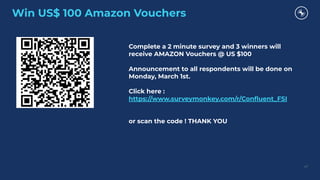 Win US$ 100 Amazon Vouchers
47
Complete a 2 minute survey and 3 winners will
receive AMAZON Vouchers @ US $100
Announcement to all respondents will be done on
Monday, March 1st.
Click here :
https://www.surveymonkey.com/r/Conﬂuent_FSI
or scan the code ! THANK YOU
 