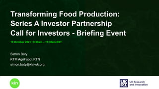 www.ktn-uk.org
19 October 2021 | 9:30am – 11:30am BST
Transforming Food Production:
Series A Investor Partnership
Call for Investors - Briefing Event
Simon Baty
KTM AgriFood, KTN
simon.baty@ktn-uk.org
 
