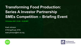 www.ktn-uk.org
19 October 2021 | 14:00 – 16:45 BST
Transforming Food Production:
Series A Investor Partnership
SMEs Competition – Briefing Event
Kaeli Johnson
KTM AgriFood, KTN
kaeli.johnson@ktn-uk.org
 
